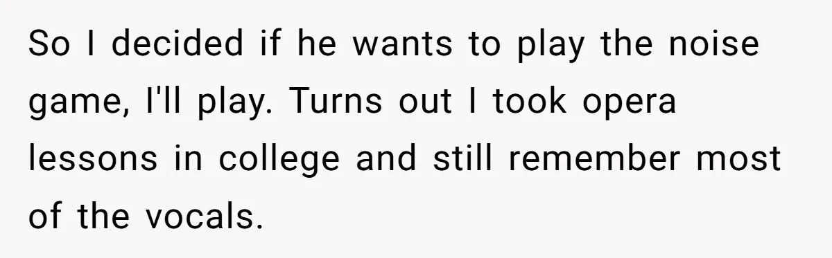 So I decided if he wants to play the noise game, I'll play. Turns out I took opera lessons in college and still remember most of the vocals.