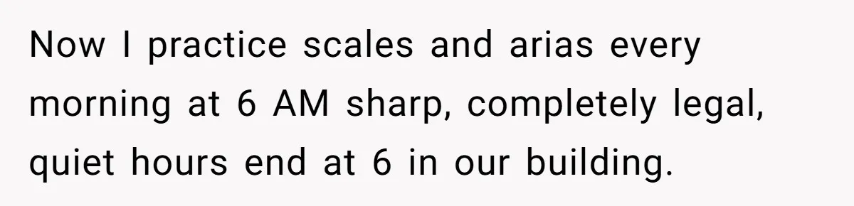 Now I practice scales and arias every morning at 6 AM sharp, completely legal, quiet hours end at 6 in our building.