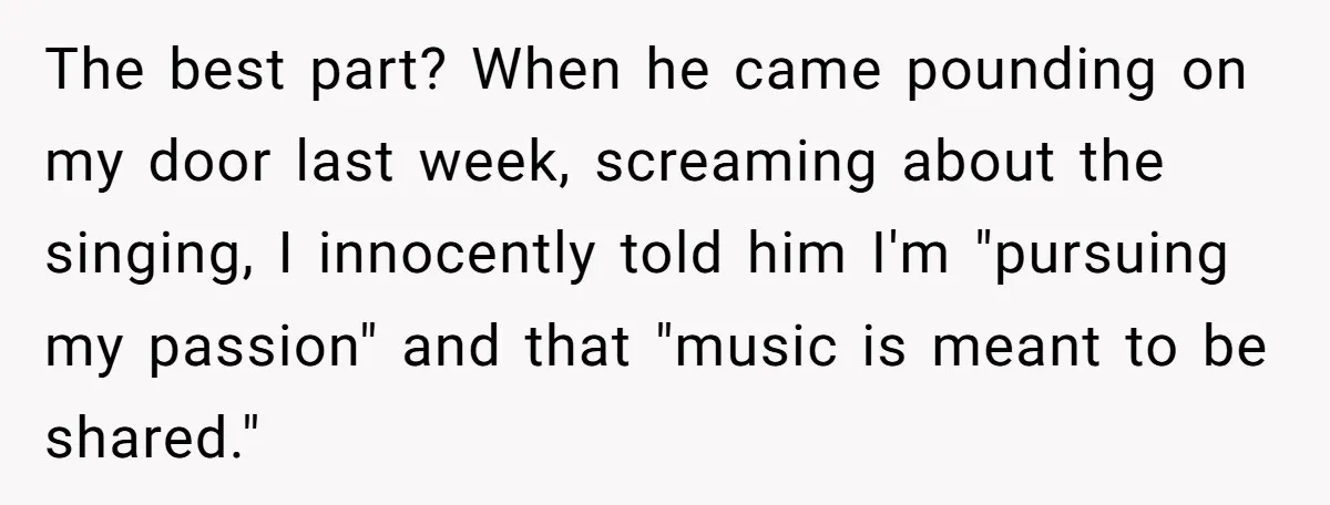 The best part? When he came pounding on my door last week, screaming about the singing, I innocently told him I'm "pursuing my passion" and that "music is meant to...