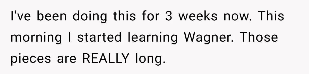 I've been doing this for 3 weeks now. This morning I started learning Wagner. Those pieces are REALLY long.