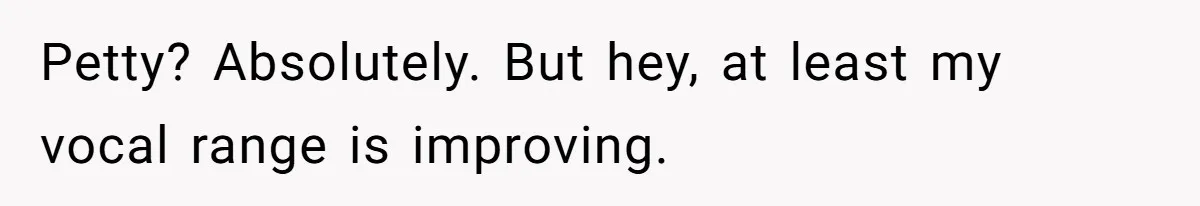 Petty? Absolutely. But hey, at least my vocal range is improving.​​​​​​​​​​​​​​​​