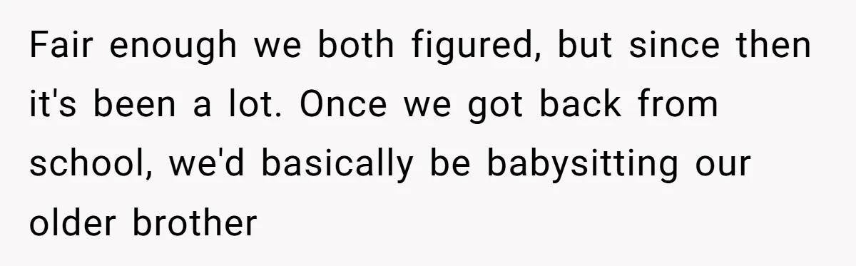 Fair enough we both figured, but since then it's been a lot. Once we got back from school, we'd basically be babysitting our older brother