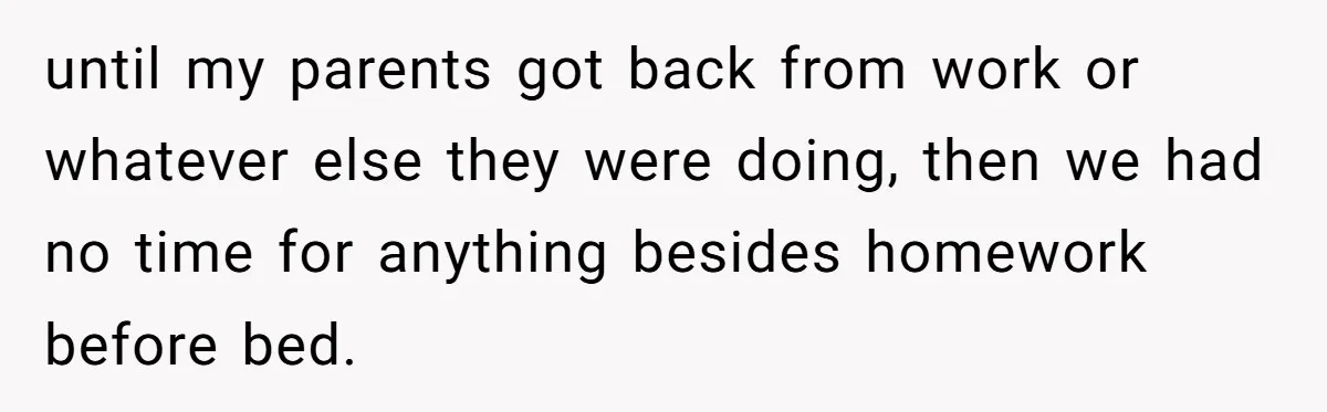 until my parents got back from work or whatever else they were doing, then we had no time for anything besides homework before bed.