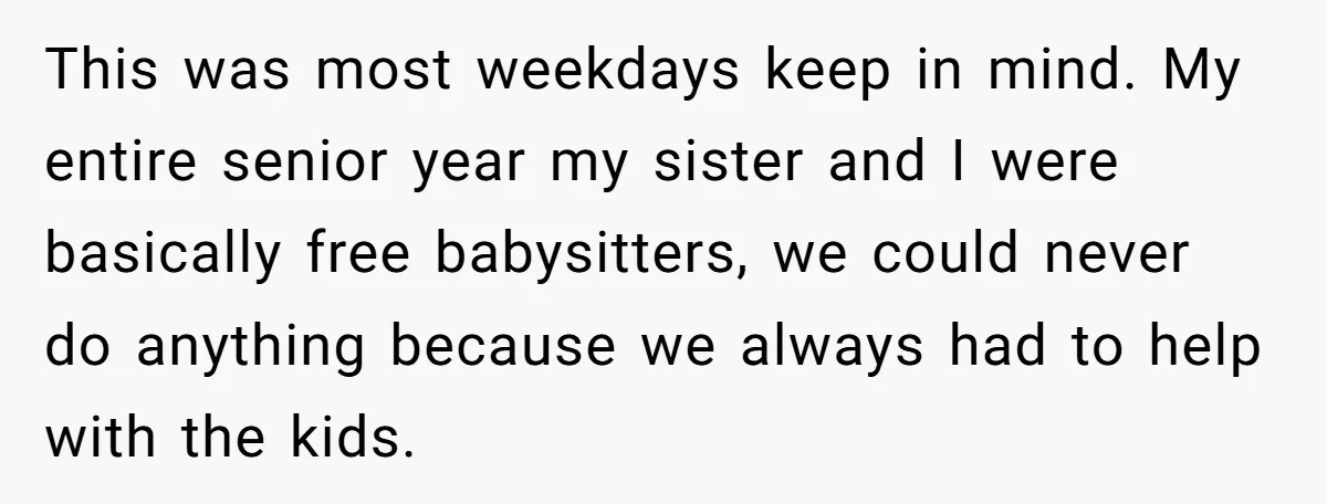 This was most weekdays keep in mind. My entire senior year my sister and I were basically free babysitters, we could never do anything because we always had to help...