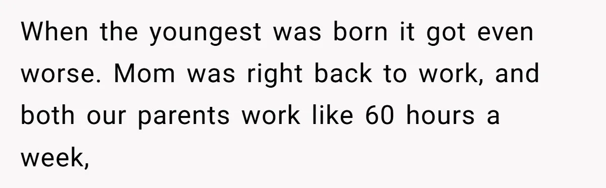 When the youngest was born it got even worse. Mom was right back to work, and both our parents work like 60 hours a week,
