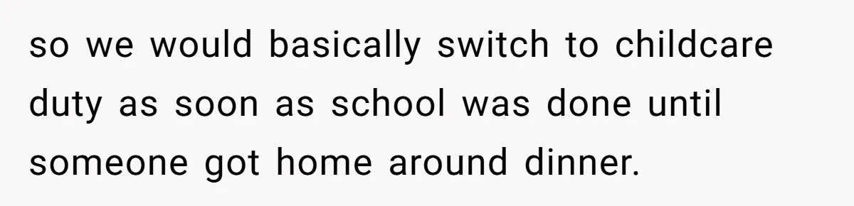 so we would basically switch to childcare duty as soon as school was done until someone got home around dinner.
