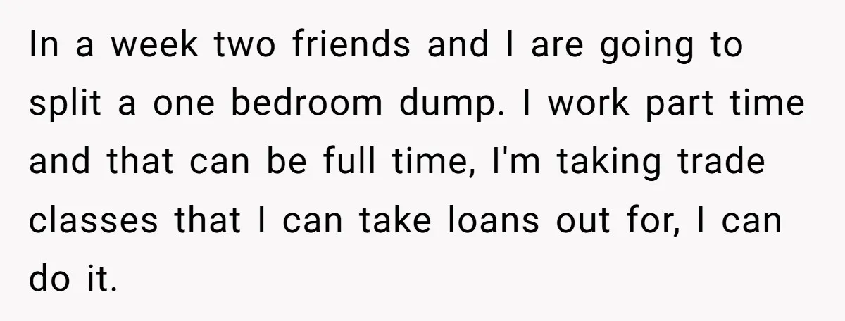 In a week two friends and I are going to split a one bedroom dump. I work part time and that can be full time, I'm taking trade classes that...