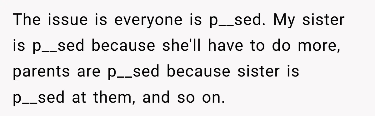 The issue is everyone is p__sed. My sister is p__sed because she'll have to do more, parents are p__sed because sister is p__sed at them, and so on.