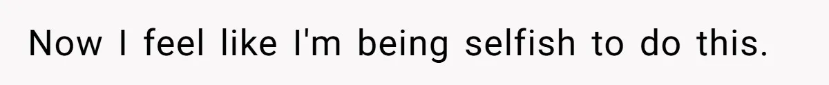Now I feel like I'm being selfish to do this.