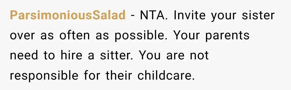 ParsimoniousSalad − NTA. Invite your sister over as often as possible. Your parents need to hire a sitter. You are not responsible for their childcare.