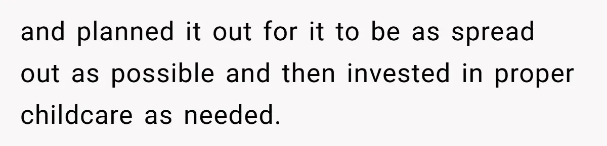 and planned it out for it to be as spread out as possible and then invested in proper childcare as needed.