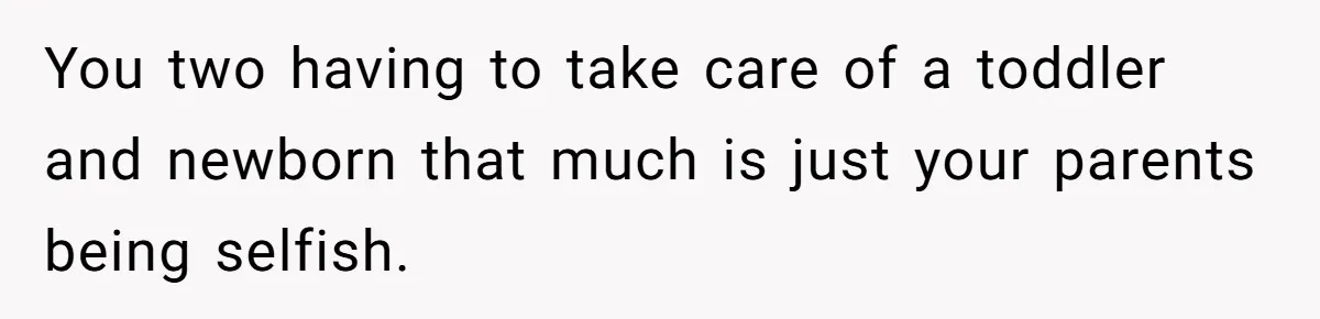 You two having to take care of a toddler and newborn that much is just your parents being selfish.