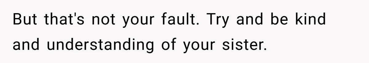 But that's not your fault. Try and be kind and understanding of your sister.