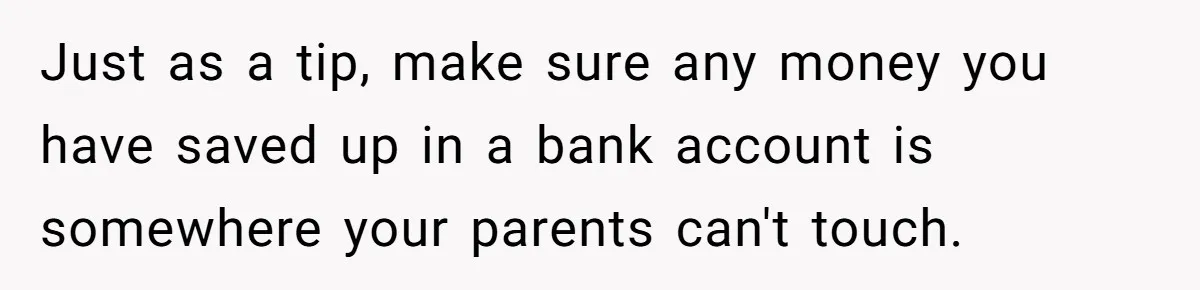 Just as a tip, make sure any money you have saved up in a bank account is somewhere your parents can't touch.