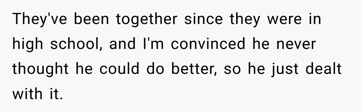 They've been together since they were in high school, and I'm convinced he never thought he could do better, so he just dealt with it.