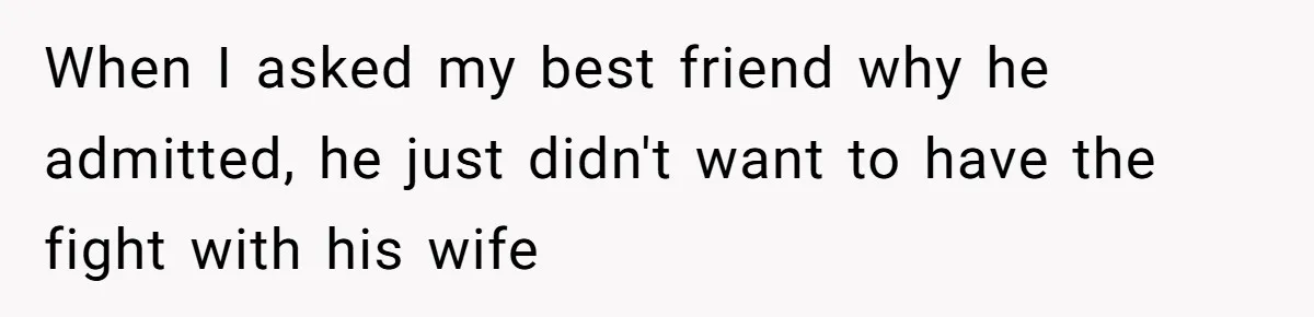 When I asked my best friend why he admitted, he just didn't want to have the fight with his wife