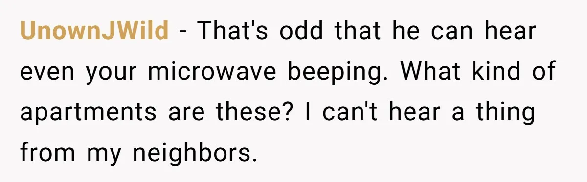 UnownJWild − That's odd that he can hear even your microwave beeping. What kind of apartments are these? I can't hear a thing from my neighbors.