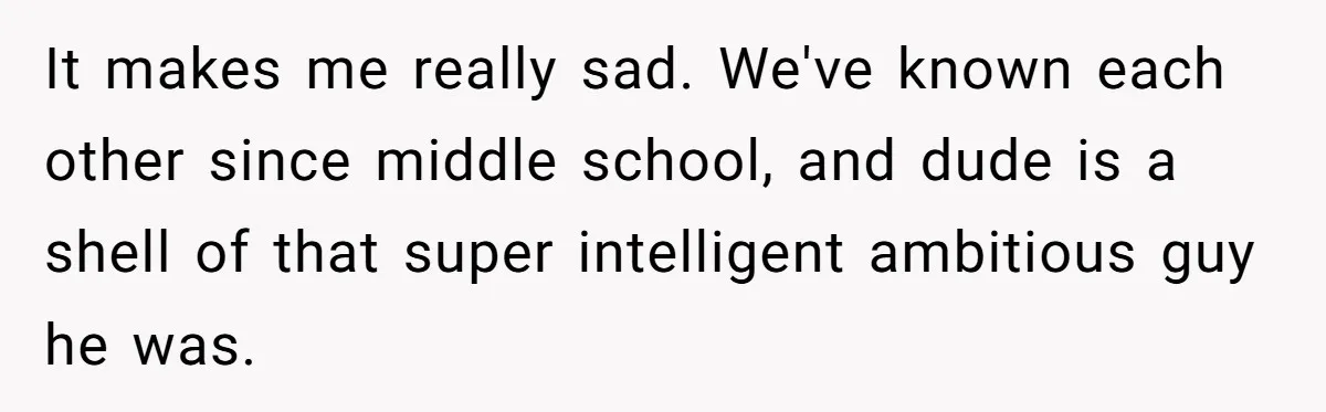 It makes me really sad. We've known each other since middle school, and dude is a shell of that super intelligent ambitious guy he was.