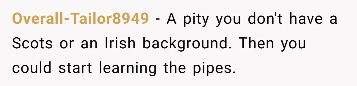 Overall-Tailor8949 − A pity you don't have a Scots or an Irish background. Then you could start learning the pipes.