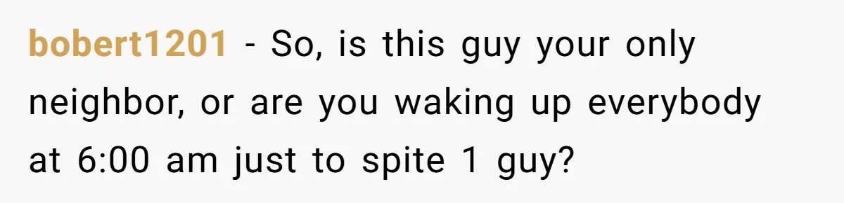 bobert1201 − So, is this guy your only neighbor, or are you waking up everybody at 6:00 am just to spite 1 guy?