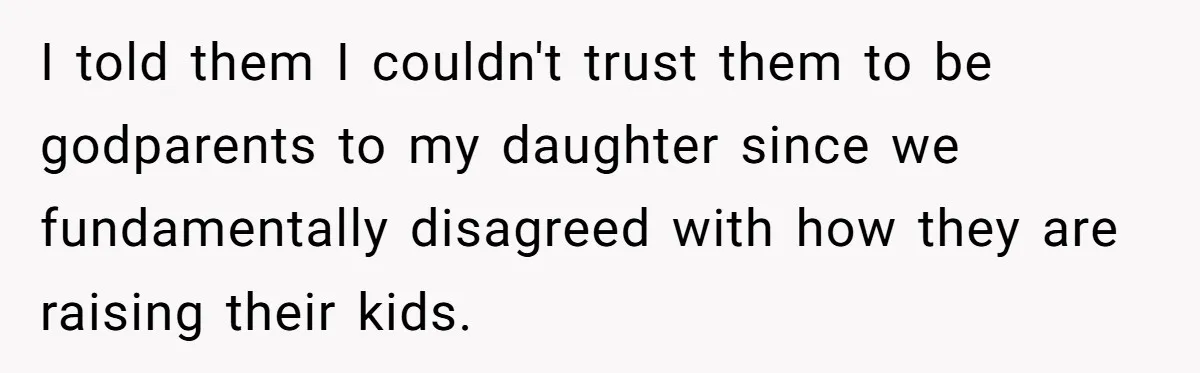 I told them I couldn't trust them to be godparents to my daughter since we fundamentally disagreed with how they are raising their kids.