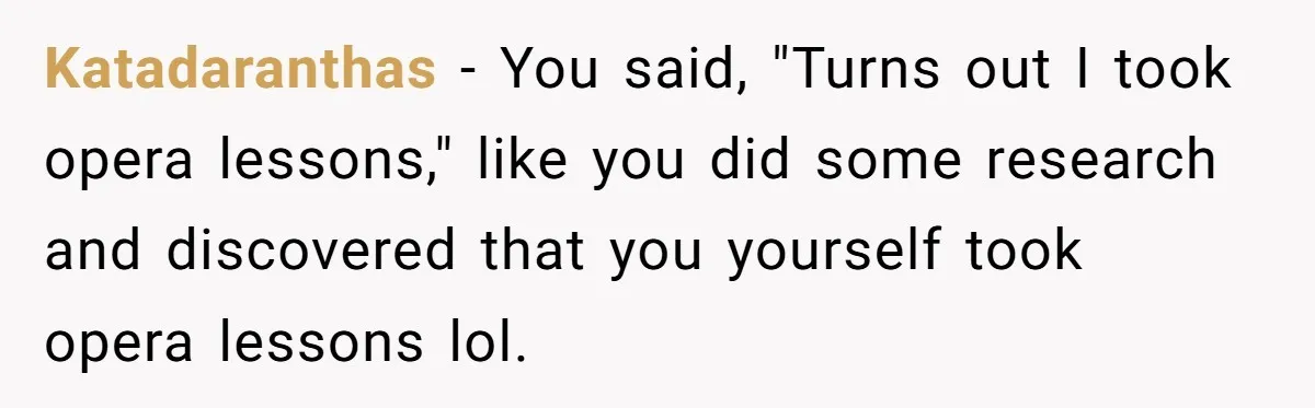 Katadaranthas − You said, "Turns out I took opera lessons," like you did some research and discovered that you yourself took opera lessons lol.