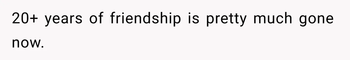 20+ years of friendship is pretty much gone now.
