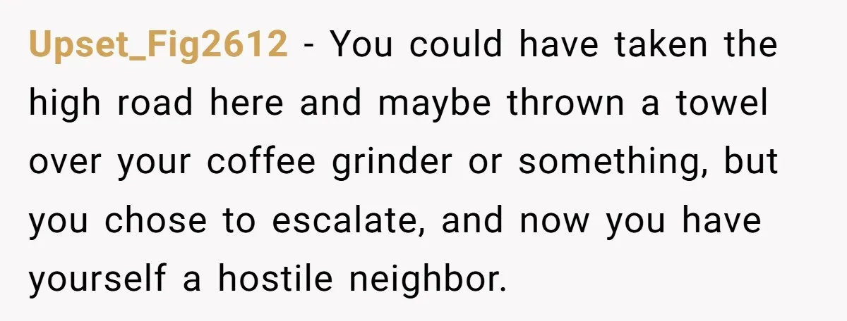 Upset_Fig2612 − You could have taken the high road here and maybe thrown a towel over your coffee grinder or something, but you chose to escalate, and now you have...