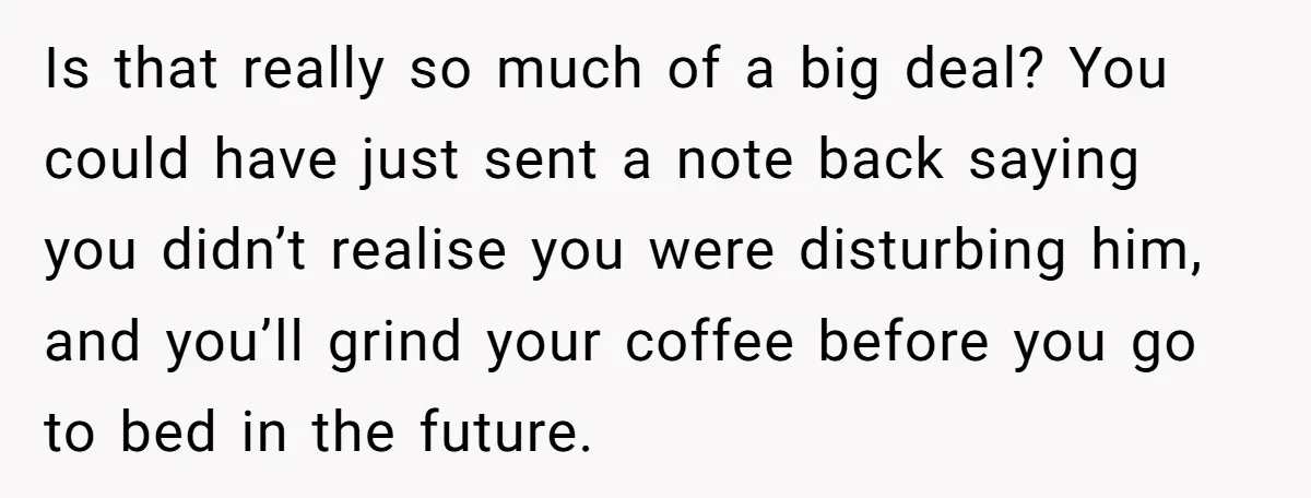 Is that really so much of a big deal? You could have just sent a note back saying you didn’t realise you were disturbing him, and you’ll grind your coffee...
