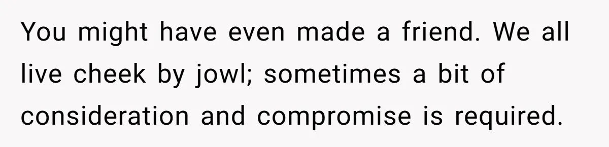You might have even made a friend. We all live cheek by jowl; sometimes a bit of consideration and compromise is required.