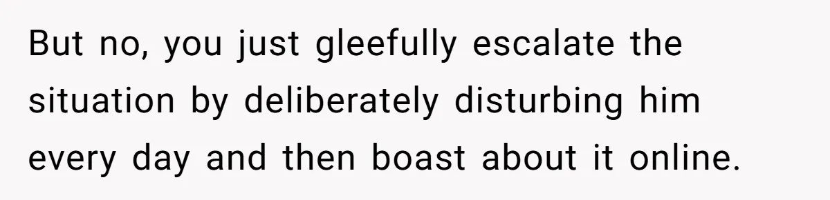 But no, you just gleefully escalate the situation by deliberately disturbing him every day and then boast about it online.