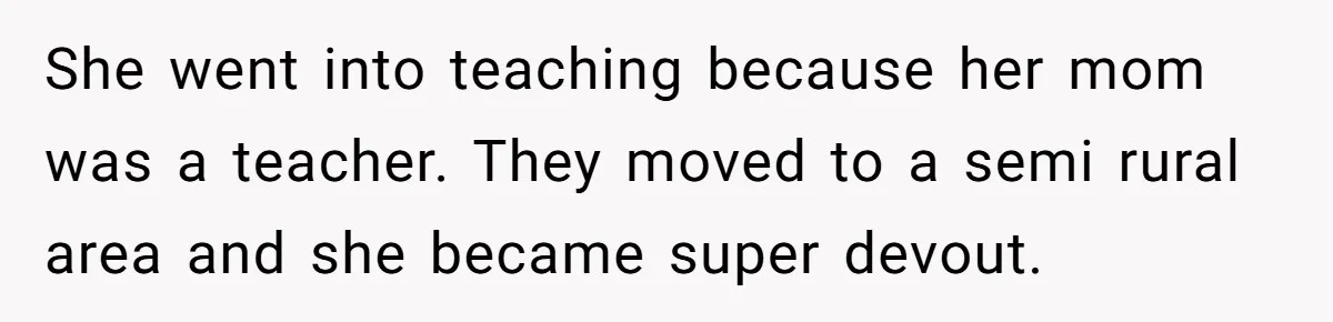 She went into teaching because her mom was a teacher. They moved to a semi rural area and she became super devout.