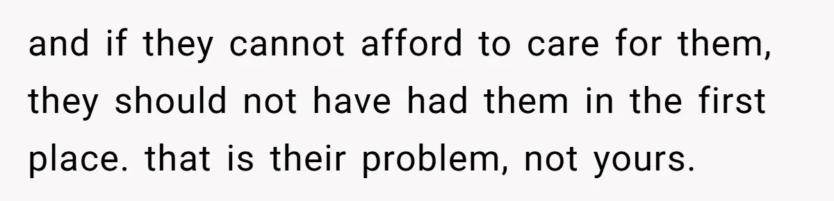 and if they cannot afford to care for them, they should not have had them in the first place. that is their problem, not yours.