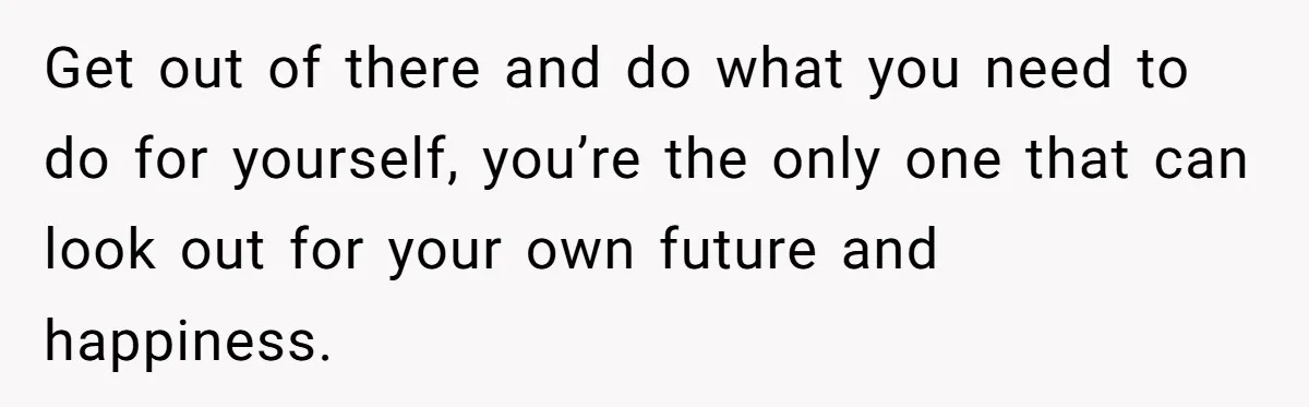Get out of there and do what you need to do for yourself, you’re the only one that can look out for your own future and happiness.