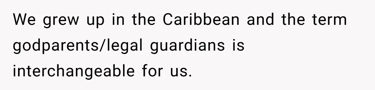 We grew up in the Caribbean and the term godparents/legal guardians is interchangeable for us.