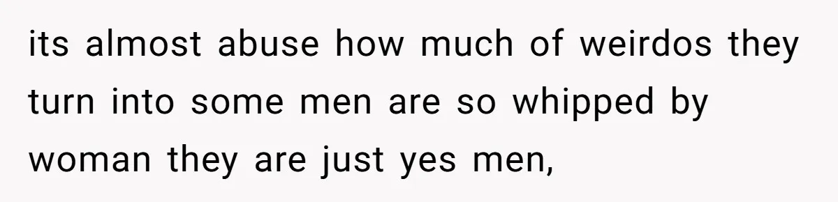 its almost abuse how much of weirdos they turn into some men are so whipped by woman they are just yes men,