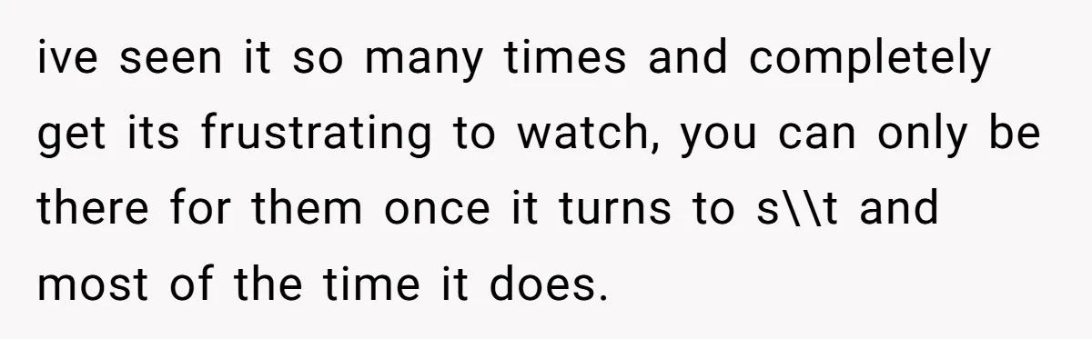 ive seen it so many times and completely get its frustrating to watch, you can only be there for them once it turns to s\\t and most of the time...