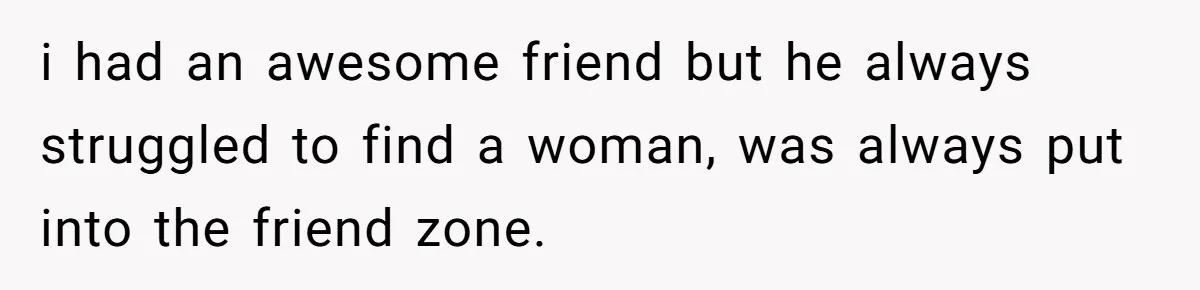 i had an awesome friend but he always struggled to find a woman, was always put into the friend zone.