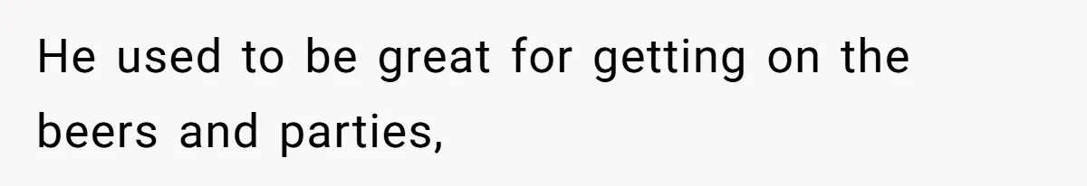 He used to be great for getting on the beers and parties,