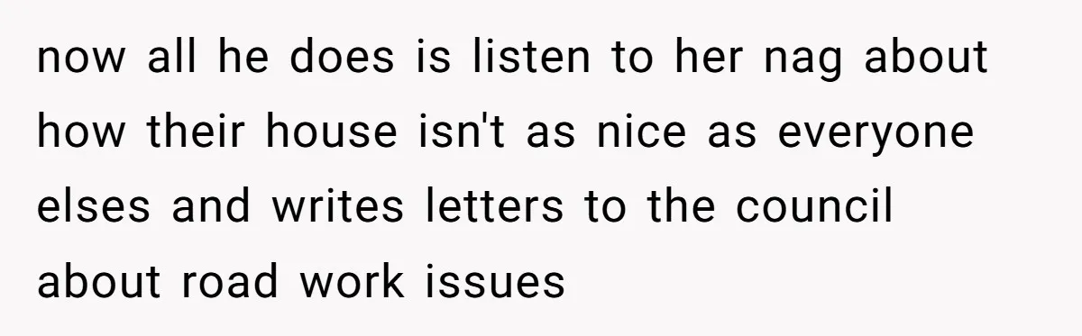 now all he does is listen to her nag about how their house isn't as nice as everyone elses and writes letters to the council about road work issues