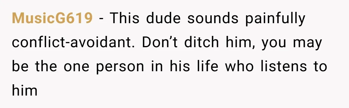 MusicG619 − This dude sounds painfully conflict-avoidant. Don’t ditch him, you may be the one person in his life who listens to him