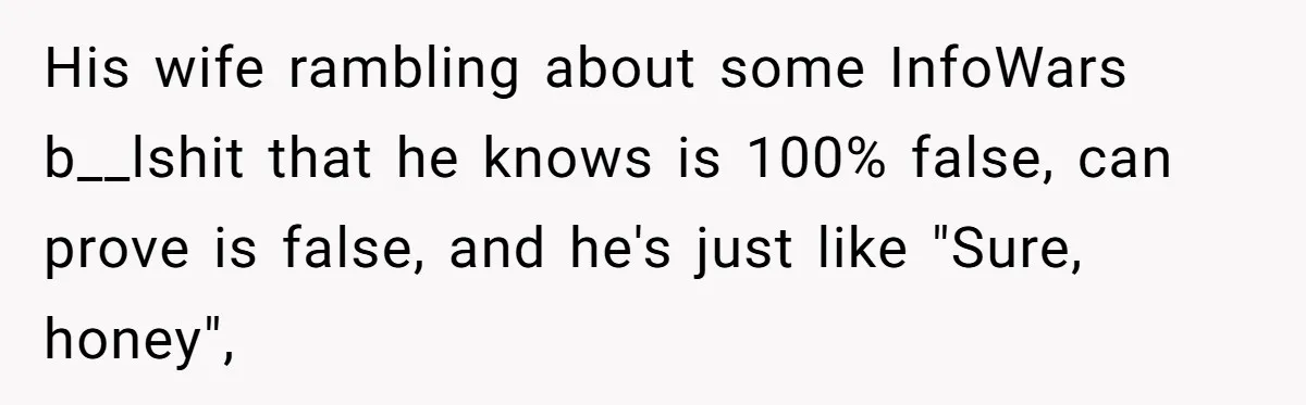 His wife rambling about some InfoWars b__lshit that he knows is 100% false, can prove is false, and he's just like "Sure, honey",