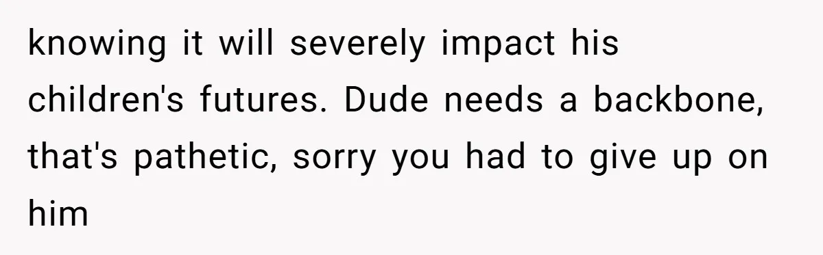 knowing it will severely impact his children's futures. Dude needs a backbone, that's pathetic, sorry you had to give up on him