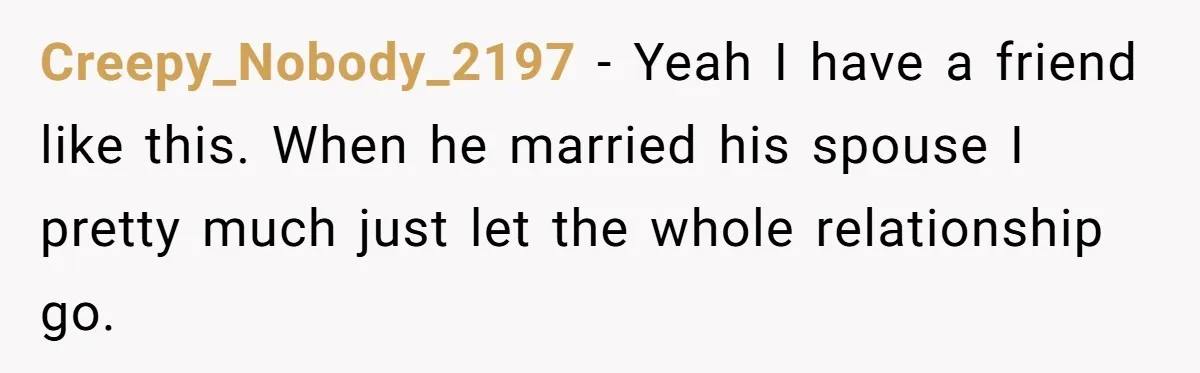 Creepy_Nobody_2197 − Yeah I have a friend like this. When he married his spouse I pretty much just let the whole relationship go.