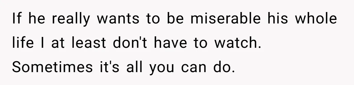 If he really wants to be miserable his whole life I at least don't have to watch. Sometimes it's all you can do.