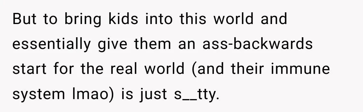 But to bring kids into this world and essentially give them an ass-backwards start for the real world (and their immune system lmao) is just s__tty.