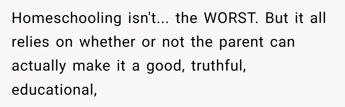 Homeschooling isn't... the WORST. But it all relies on whether or not the parent can actually make it a good, truthful, educational,