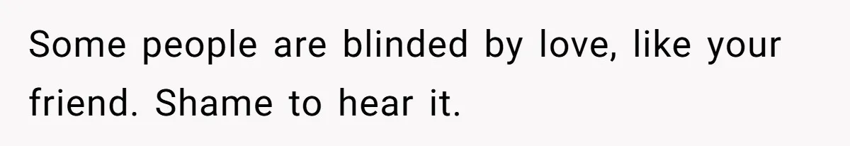 Some people are blinded by love, like your friend. Shame to hear it.