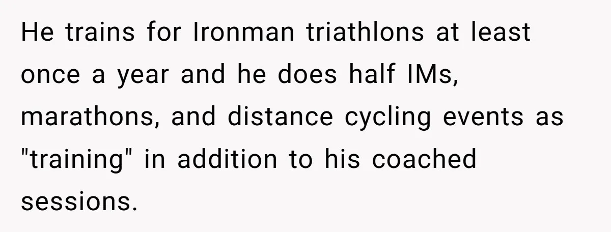 He trains for Ironman triathlons at least once a year and he does half IMs, marathons, and distance cycling events as "training" in addition to his coached sessions.