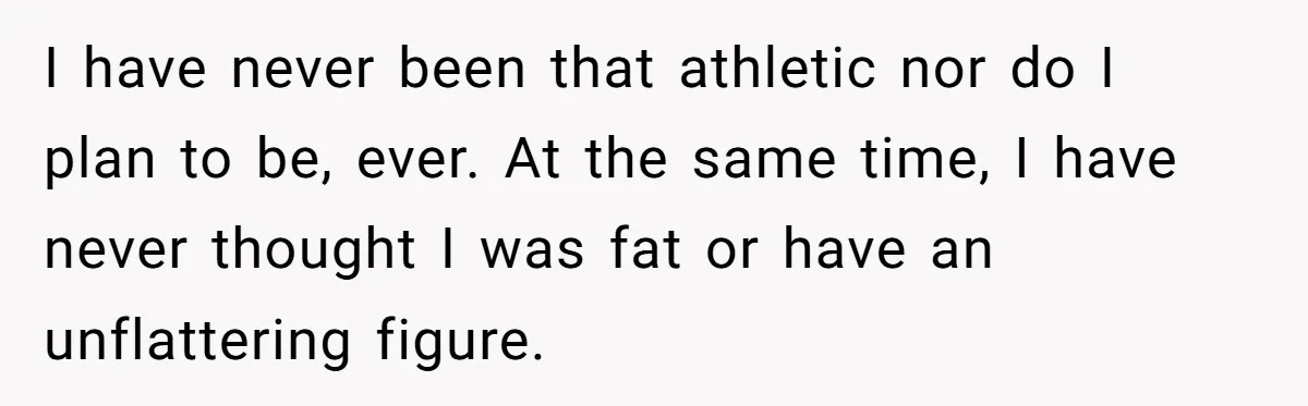 I have never been that athletic nor do I plan to be, ever. At the same time, I have never thought I was fat or have an unflattering figure.